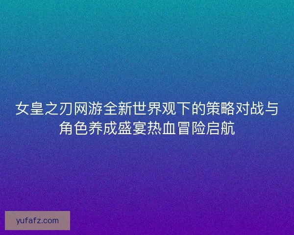 女皇之刃网游全新世界观下的策略对战与角色养成盛宴热血冒险启航