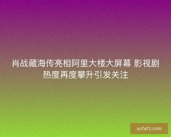 肖战藏海传亮相阿里大楼大屏幕 影视剧热度再度攀升引发关注