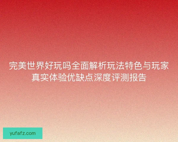 完美世界好玩吗全面解析玩法特色与玩家真实体验优缺点深度评测报告