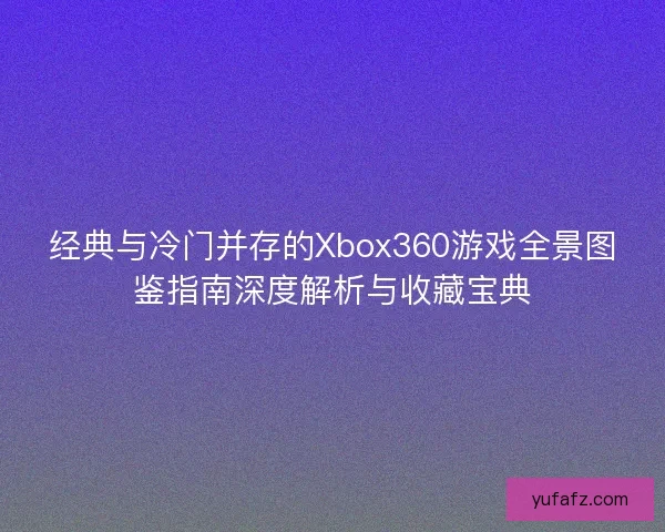 经典与冷门并存的Xbox360游戏全景图鉴指南深度解析与收藏宝典
