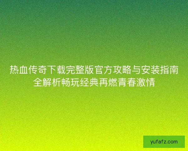 热血传奇下载完整版官方攻略与安装指南全解析畅玩经典再燃青春激情